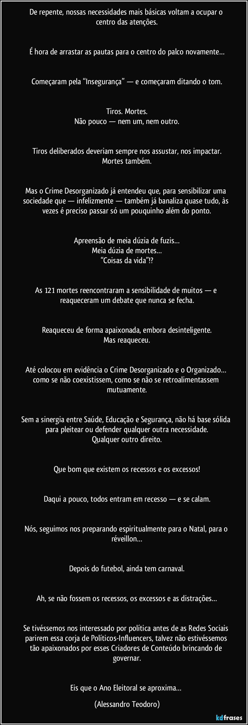 De repente, nossas necessidades mais básicas voltam a ocupar o centro das atenções.


É hora de arrastar as pautas para o centro do palco novamente…


Começaram pela “Insegurança” — e começaram ditando o tom.


Tiros. Mortes.
Não pouco — nem um, nem outro.


Tiros deliberados deveriam sempre nos assustar, nos impactar.
Mortes também.


Mas o Crime Desorganizado já entendeu que, para sensibilizar uma sociedade que — infelizmente — também já banaliza quase tudo, às vezes é preciso passar só um pouquinho além do ponto.


Apreensão de meia dúzia de fuzis…
Meia dúzia de mortes…
“Coisas da vida”!?


As 121 mortes reencontraram a sensibilidade de muitos — e reaqueceram um debate que nunca se fecha.


Reaqueceu de forma apaixonada, embora desinteligente.
Mas reaqueceu.


Até colocou em evidência o Crime Desorganizado e o Organizado… como se não coexistissem, como se não se retroalimentassem mutuamente.


Sem a sinergia entre Saúde, Educação e Segurança, não há base sólida para pleitear ou defender qualquer outra necessidade.
Qualquer outro direito.


Que bom que existem os recessos e os excessos!


Daqui a pouco, todos entram em recesso — e se calam.


Nós, seguimos nos preparando espiritualmente para o Natal, para o réveillon…


Depois do futebol, ainda tem carnaval.


Ah, se não fossem os recessos, os excessos e as distrações…


Se tivéssemos nos interessado por política antes de as Redes Sociais parirem essa corja de Políticos-Influencers, talvez não estivéssemos tão apaixonados por esses Criadores de Conteúdo brincando de governar.


Eis que o Ano Eleitoral se aproxima… (Alessandro Teodoro)