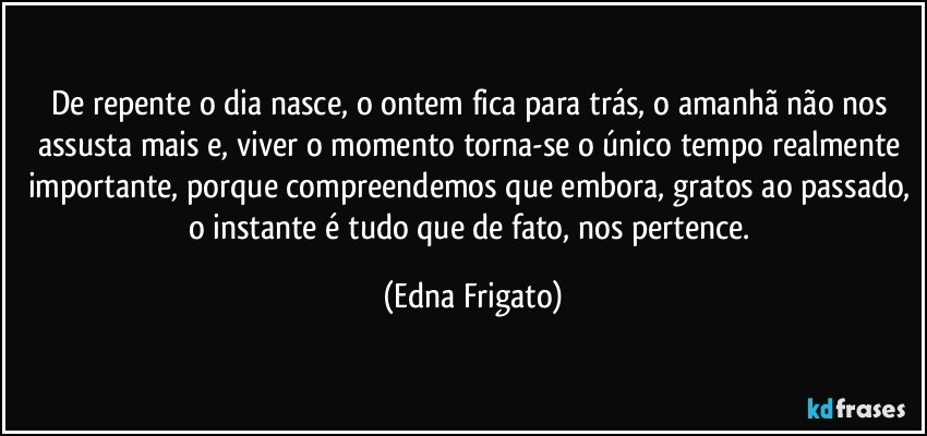 De repente o dia nasce, o ontem fica para trás, o amanhã não nos assusta mais e, viver o momento torna-se o único tempo realmente importante, porque compreendemos que embora, gratos ao passado, o instante é tudo que de fato, nos pertence. (Edna Frigato)