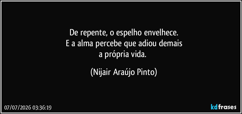 De repente, o espelho envelhece.
E a alma percebe que adiou demais
a própria vida. (Nijair Araújo Pinto)