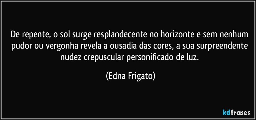 De repente, o sol surge resplandecente no horizonte e sem nenhum pudor ou vergonha revela a ousadia das cores, a sua  surpreendente nudez crepuscular personificado de luz. (Edna Frigato)