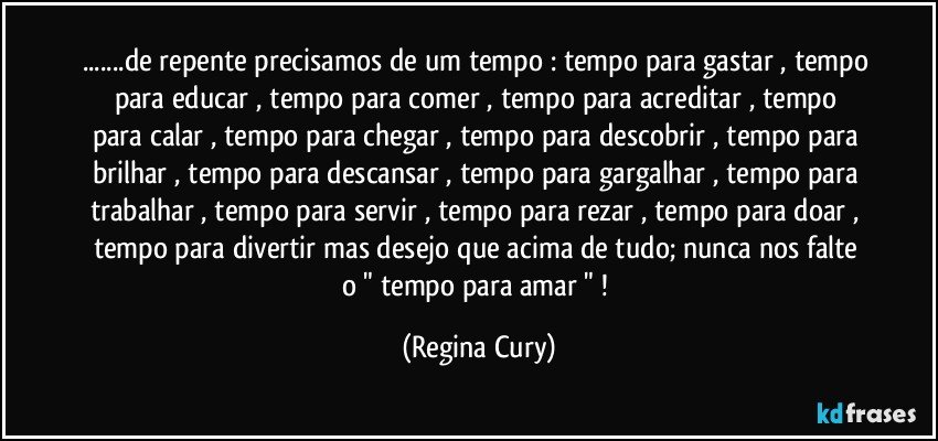 ...de repente precisamos de um tempo : tempo para gastar , tempo para  educar , tempo  para comer , tempo para acreditar , tempo para calar , tempo para chegar , tempo para descobrir , tempo para brilhar , tempo para descansar , tempo para gargalhar , tempo para trabalhar , tempo para servir ,  tempo para rezar , tempo para doar , tempo para divertir mas desejo que acima de tudo;   nunca nos falte o " tempo  para  amar " ! (Regina Cury)