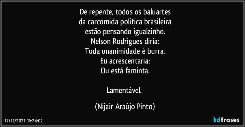 De repente, todos os baluartes
da carcomida política brasileira
estão pensando igualzinho.
Nelson Rodrigues diria:
Toda unanimidade é burra.
Eu acrescentaria:
Ou está faminta.

Lamentável. (Nijair Araújo Pinto)