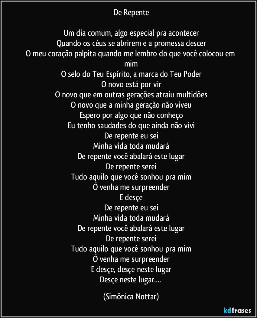 De Repente

Um dia comum, algo especial pra acontecer
Quando os céus se abrirem e a promessa descer
O meu coração palpita quando me lembro do que você colocou em mim
O selo do Teu Espírito, a marca do Teu Poder
O novo está por vir
O novo que em outras gerações atraiu multidões
O novo que a minha geração não viveu
Espero por algo que não conheço
Eu tenho saudades do que ainda não vivi
De repente eu sei
Minha vida toda mudará
De repente você abalará este lugar
De repente serei
Tudo aquilo que você sonhou pra mim
Ó venha me surpreender
E desçe
De repente eu sei
Minha vida toda mudará
De repente você abalará este lugar
De repente serei
Tudo aquilo que você sonhou pra mim
Ó venha me surpreender
E desçe, desçe neste lugar
Desçe neste lugar... (Simônica Nottar)