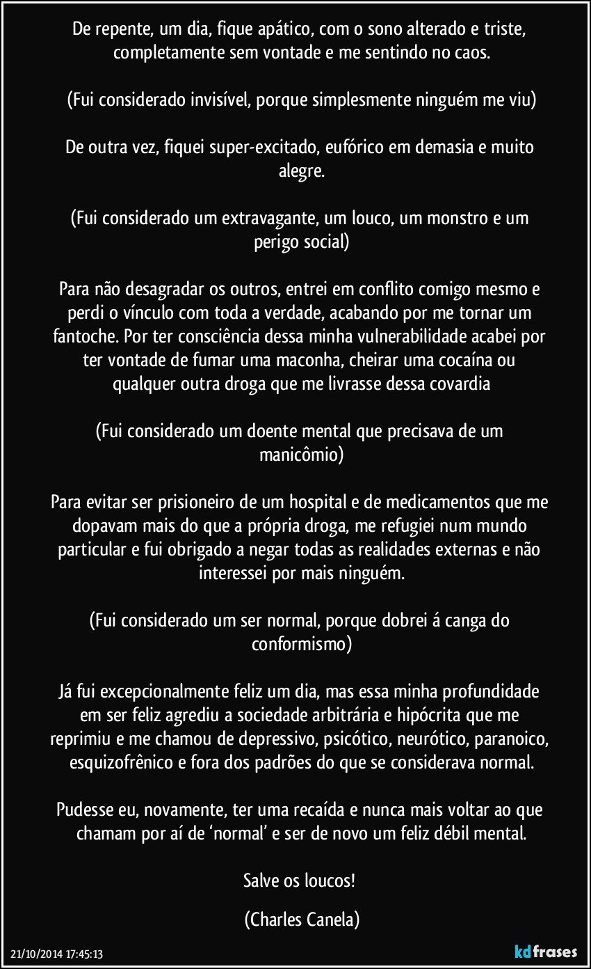 De repente, um dia, fique apático, com o sono alterado e triste, completamente sem vontade e me sentindo no caos.

(Fui considerado invisível, porque simplesmente ninguém me viu)

De outra vez, fiquei super-excitado, eufórico em demasia e muito alegre.

(Fui considerado um extravagante, um louco, um monstro e um perigo social)

Para não desagradar os outros, entrei em conflito comigo mesmo e perdi o vínculo com toda a verdade, acabando por me tornar um fantoche. Por ter consciência dessa minha vulnerabilidade acabei por ter vontade de fumar uma maconha, cheirar uma cocaína ou qualquer outra droga que me livrasse dessa covardia

(Fui considerado um doente mental que precisava de um manicômio)

Para evitar ser prisioneiro de um hospital e de medicamentos que me dopavam mais do que a própria droga, me refugiei num mundo particular e fui obrigado a negar todas as realidades externas e não interessei por mais ninguém.

(Fui considerado um ser normal, porque dobrei á canga do conformismo)

Já fui excepcionalmente feliz um dia, mas essa minha profundidade em ser feliz agrediu a sociedade arbitrária e hipócrita que me reprimiu e me chamou de depressivo, psicótico, neurótico, paranoico, esquizofrênico e fora dos padrões do que se considerava normal.

Pudesse eu, novamente, ter uma recaída e nunca mais voltar ao que chamam por aí de ‘normal’ e ser de novo um feliz débil mental.

Salve os loucos! (Charles Canela)