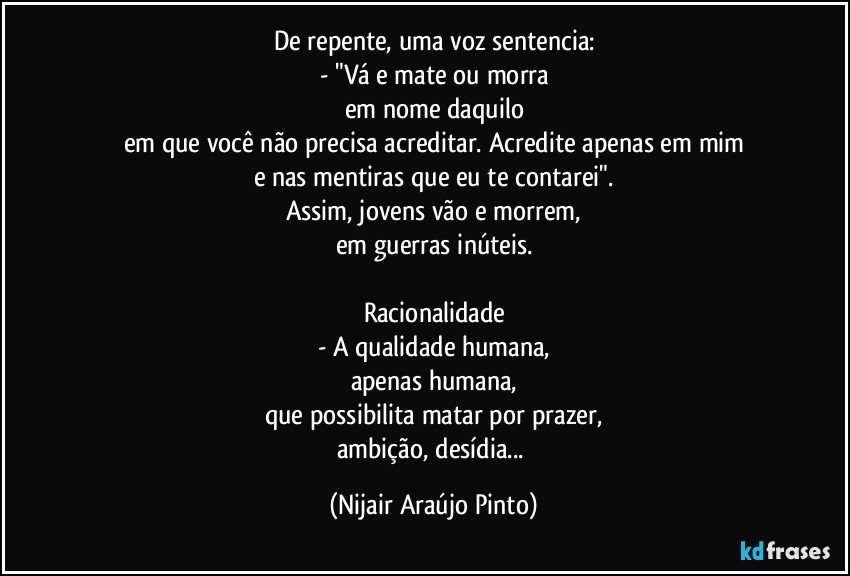 De repente, uma voz sentencia:
- "Vá e mate ou morra
em nome daquilo
em que você não precisa acreditar. Acredite apenas em mim
e nas mentiras que eu te contarei".
Assim, jovens vão e morrem,
em guerras inúteis.

Racionalidade
- A qualidade humana,
apenas humana,
que possibilita matar por prazer,
ambição, desídia... (Nijair Araújo Pinto)