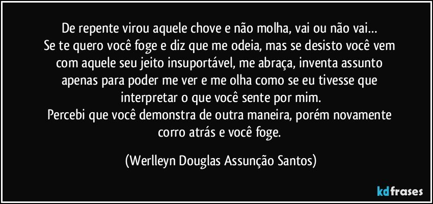 De repente virou aquele chove e não molha, vai ou não vai… 
Se te quero você foge e diz que me odeia, mas se desisto você vem com aquele seu jeito insuportável, me abraça, inventa assunto apenas para poder me ver e me olha como se eu tivesse que interpretar o que você sente por mim.
Percebi que você demonstra de outra maneira, porém novamente corro atrás e você foge. (Werlleyn Douglas Assunção Santos)