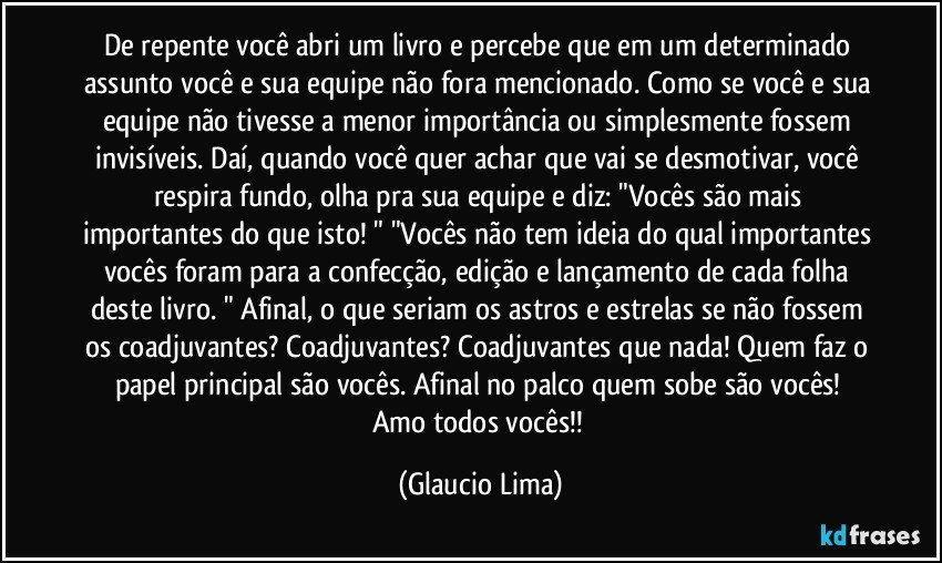 De repente você abri um livro e percebe que em um determinado assunto você e sua equipe não fora mencionado. Como se você e sua equipe não tivesse a menor importância ou simplesmente fossem invisíveis. Daí, quando você quer achar que vai se desmotivar, você respira fundo, olha pra sua equipe e diz: "Vocês são mais importantes do que isto! " "Vocês não tem ideia do qual importantes vocês foram para a confecção, edição e lançamento de cada folha deste livro. " Afinal, o que seriam os astros e estrelas se não fossem os coadjuvantes? Coadjuvantes? Coadjuvantes que nada! Quem faz o papel principal são vocês. Afinal no palco quem sobe são vocês!  Amo todos vocês!! (Glaucio Lima)
