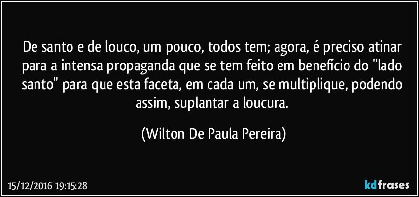 De santo e de louco, um pouco, todos tem; agora, é preciso atinar para a intensa propaganda que se tem feito em benefício do "lado santo" para que esta faceta, em cada um, se multiplique, podendo assim, suplantar a loucura. (Wilton De Paula Pereira)