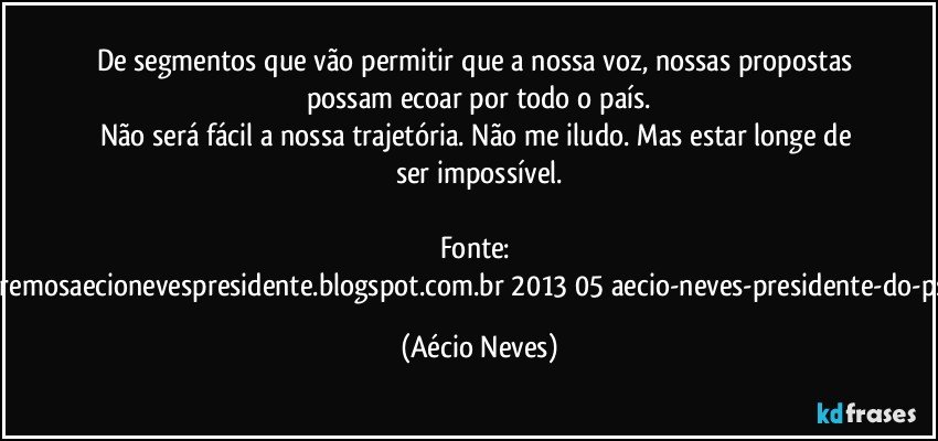 De segmentos que vão permitir que a nossa voz, nossas propostas possam ecoar  por todo o país.
Não será fácil a nossa trajetória. Não me iludo. Mas estar longe de ser impossível.

Fonte: http://www.queremosaecionevespresidente.blogspot.com.br/2013/05/aecio-neves-presidente-do-psdb-estreia.html (Aécio Neves)