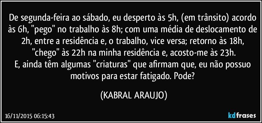 De segunda-feira ao sábado, eu desperto às 5h, (em trânsito) acordo às 6h, "pego" no trabalho às 8h; com uma média de deslocamento de 2h, entre a residência e, o trabalho, vice versa; retorno às 18h, "chego" às 22h na minha residência e, acosto-me às 23h.
E, ainda têm algumas "criaturas" que afirmam que, eu não possuo motivos para estar fatigado. Pode? (KABRAL ARAUJO)