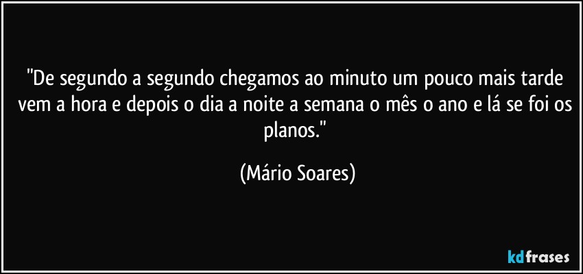 "De segundo a segundo chegamos ao minuto um pouco mais tarde vem a hora e depois o dia a noite a semana o mês o ano e lá se foi os planos." (Mário Soares)