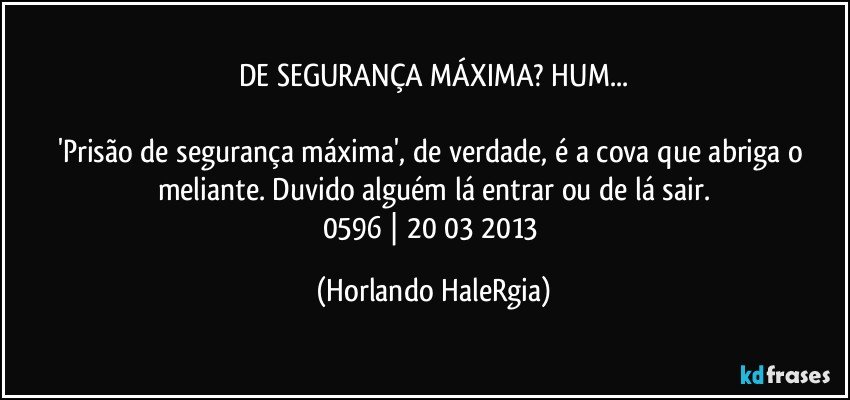 DE SEGURANÇA MÁXIMA? HUM...

'Prisão de segurança máxima', de verdade, é a cova que abriga o meliante. Duvido alguém lá entrar ou de lá sair.
0596 | 20/03/2013 (Horlando HaleRgia)