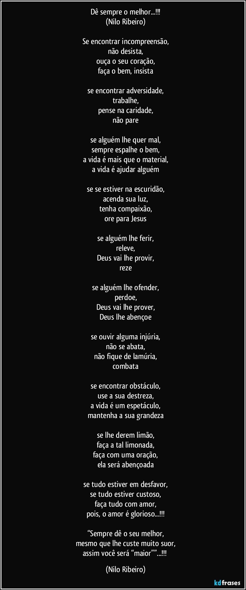 Dê sempre o melhor...!!!
(Nilo Ribeiro)

Se encontrar incompreensão,
não desista,
ouça o seu coração,
faça o bem, insista

se encontrar adversidade,
trabalhe,
pense na caridade,
não pare

se alguém lhe quer mal,
sempre espalhe o bem,
a vida é mais que o material,
a vida é ajudar alguém

se se estiver na escuridão,
acenda sua luz,
tenha compaixão,
ore para Jesus

se alguém lhe ferir,
releve,
Deus vai lhe provir,
reze

se alguém lhe ofender,
perdoe,
Deus vai lhe prover,
Deus lhe abençoe

se ouvir alguma injúria,
não se abata,
não fique de lamúria,
combata

se encontrar obstáculo,
use a sua destreza,
a vida é um espetáculo,
mantenha a sua grandeza

se lhe derem limão,
faça a tal limonada,
faça com uma oração,
ela será abençoada

se tudo estiver em desfavor,
se tudo estiver custoso,
faça tudo com amor,
pois, o amor é glorioso...!!!

“Sempre dê o seu melhor,
mesmo que lhe custe muito suor,
assim você será “maior””...!!! (Nilo Ribeiro)