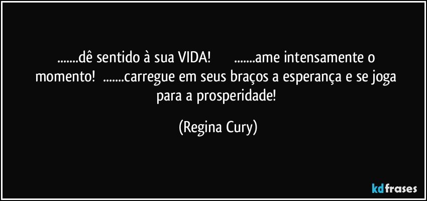 ...dê sentido à sua VIDA!                       ...ame intensamente o momento!        ...carregue  em seus braços a esperança e se joga para a prosperidade! (Regina Cury)