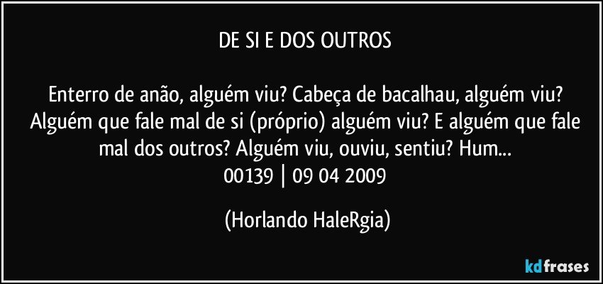 DE SI E DOS OUTROS 

Enterro de anão, alguém viu? Cabeça de bacalhau, alguém viu? Alguém que fale mal de si (próprio) alguém viu? E alguém que fale mal dos outros? Alguém viu, ouviu, sentiu? Hum... 
00139 | 09/04/2009 (Horlando HaleRgia)