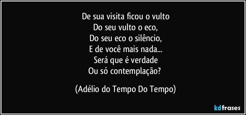 De sua visita ficou o vulto
Do seu vulto o eco,
Do seu eco o silêncio,
E de você mais nada...
Será que é verdade
Ou só contemplação? (Adélio do Tempo Do Tempo)