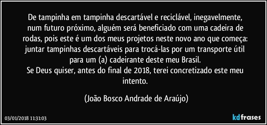 De tampinha em tampinha descartável e reciclável, inegavelmente, num futuro próximo, alguém será beneficiado com uma cadeira de rodas, pois este é um dos meus projetos neste novo ano que começa: juntar tampinhas descartáveis para trocá-las por um transporte útil para um (a) cadeirante deste meu Brasil. 
Se Deus quiser, antes do final de 2018, terei concretizado este meu intento. (João Bosco Andrade de Araújo)