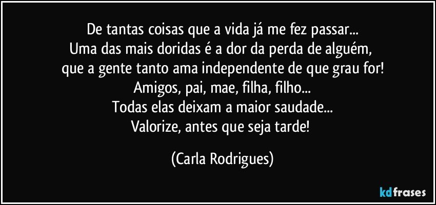 De  tantas coisas que a  vida já me fez passar...
Uma das mais doridas é a dor da perda de alguém, 
que a gente tanto ama independente de que grau for!
Amigos, pai, mae, filha, filho...
Todas elas deixam a maior saudade...
Valorize, antes que seja tarde! (Carla Rodrigues)