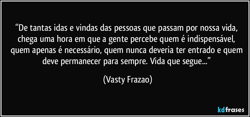 “De tantas idas e vindas das pessoas que passam por nossa vida, chega uma hora em que a gente percebe quem é indispensável, quem apenas é necessário, quem nunca deveria ter entrado e quem deve permanecer para sempre. Vida que segue...” (Vasty Frazao)