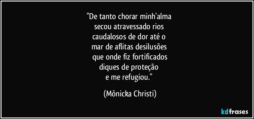 "De tanto chorar minh'alma
secou atravessado rios
caudalosos de dor até o
mar de aflitas desilusões
que onde fiz fortificados
diques de proteção
e me refugiou." (Mônicka Christi)