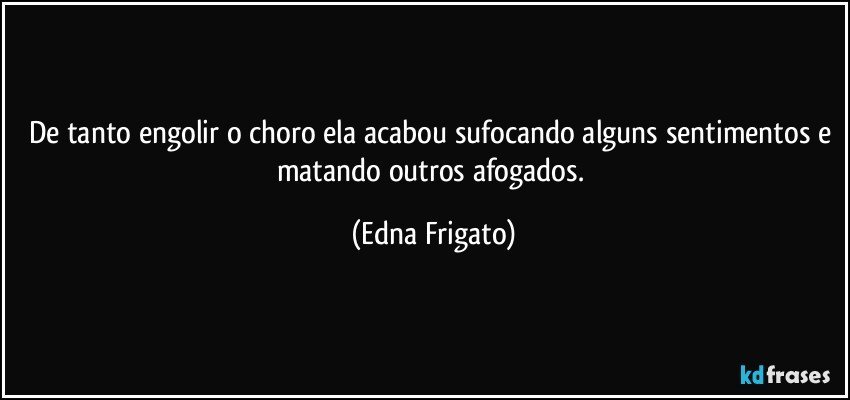 De tanto engolir o choro ela acabou sufocando alguns sentimentos e matando outros afogados. (Edna Frigato)