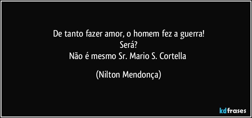 De tanto fazer amor, o homem fez a guerra!
Será?
Não é mesmo Sr. Mario S. Cortella (Nilton Mendonça)