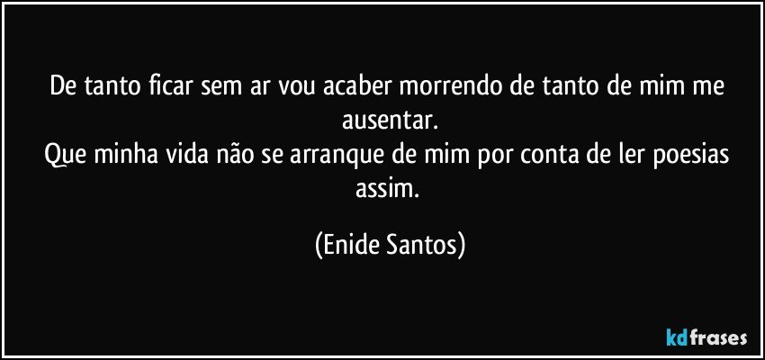 De tanto ficar sem ar vou acaber morrendo de tanto de mim me ausentar.
Que minha vida não se arranque de mim por conta de ler poesias assim. (Enide Santos)