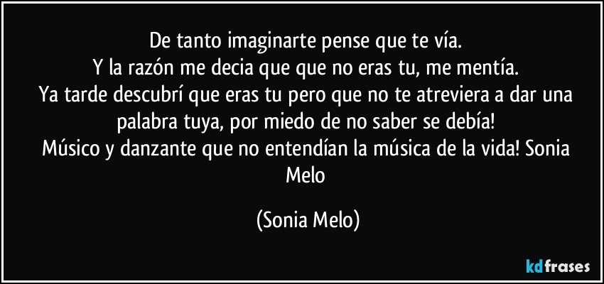 De tanto  imaginarte  pense  que te vía.  
Y la razón  me decia que  que  no eras tu, me mentía. 
Ya tarde  descubrí  que eras  tu pero  que no te  atreviera   a dar una palabra  tuya, por miedo  de no saber se debía!  
Músico  y danzante  que no entendían  la música  de la vida! Sonia  Melo (Sonia Melo)