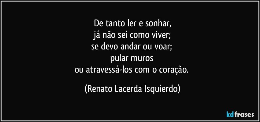 De tanto ler e sonhar,
 já não sei como viver; 
se devo andar ou voar; 
pular muros 
ou atravessá-los com o coração. (Renato Lacerda Isquierdo)