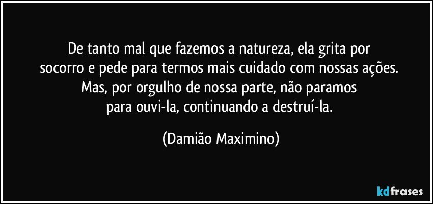 De tanto mal que fazemos a natureza, ela grita por 
socorro e pede para termos mais cuidado com nossas ações. 
Mas, por orgulho de nossa parte, não paramos 
para ouvi-la, continuando a destruí-la. (Damião Maximino)