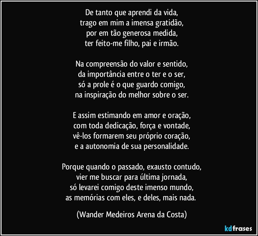 De tanto que aprendi da vida,
trago em mim a imensa gratidão,
por em tão generosa medida,
ter feito-me filho, pai e irmão.

Na compreensão do valor e sentido,
da importância entre o ter e o ser,
só a prole é o que guardo comigo,
na inspiração do melhor sobre o ser.

E assim estimando em amor e oração,
com toda dedicação, força e vontade,
vê-los formarem seu próprio coração,
e a autonomia de sua personalidade.

Porque quando o passado, exausto contudo,
vier me buscar para última jornada,
só levarei comigo deste imenso mundo,
as memórias com eles, e deles, mais nada. (Wander Medeiros Arena da Costa)