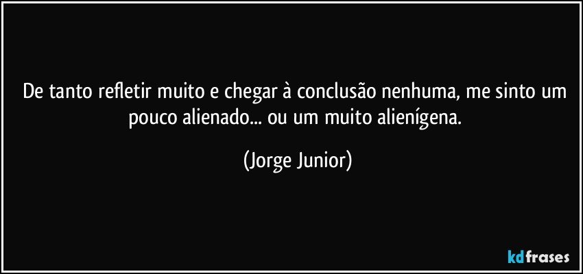 De tanto refletir muito e chegar à conclusão nenhuma, me sinto um pouco alienado... ou um muito alienígena. (Jorge Junior)