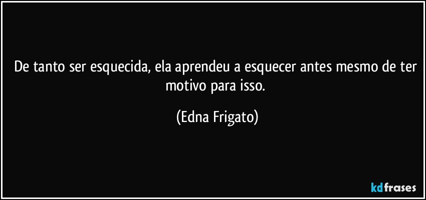 De tanto ser esquecida, ela aprendeu a esquecer antes mesmo de ter motivo para isso. (Edna Frigato)