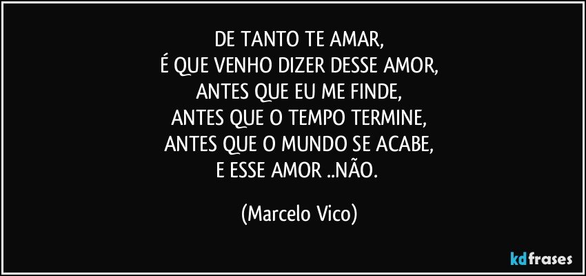 DE TANTO TE AMAR,
É QUE VENHO DIZER DESSE AMOR,
ANTES QUE EU ME FINDE,
ANTES QUE O TEMPO TERMINE,
ANTES QUE O MUNDO SE ACABE,
E ESSE AMOR ..NÃO. (Marcelo Vico)