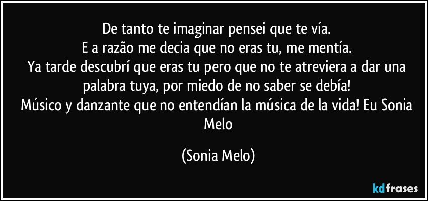 De tanto  te imaginar pensei  que te vía.  
E a razão  me decia que  no eras tu, me mentía. 
Ya tarde  descubrí  que eras  tu pero  que no te  atreviera   a dar una palabra  tuya, por miedo  de no saber se debía!  
Músico  y danzante  que no entendían  la música  de la vida! Eu Sonia  Melo (Sonia Melo)