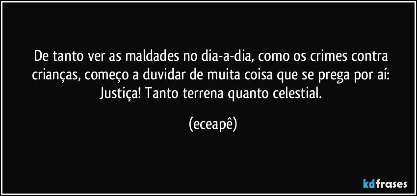 De tanto ver as maldades no dia-a-dia, como os crimes contra crianças, começo a duvidar de muita coisa que se prega por aí: Justiça! Tanto terrena quanto celestial. (eceapê)