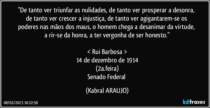 "De tanto ver triunfar as nulidades, de tanto ver prosperar a desonra, de tanto ver crescer a injustiça, de tanto ver agigantarem-se os poderes nas mãos dos maus, o homem chega a desanimar da virtude, a rir-se da honra, a ter vergonha de ser honesto.”

< Rui Barbosa >
14 de dezembro de 1914
(2a.feira)
Senado Federal (KABRAL ARAUJO)