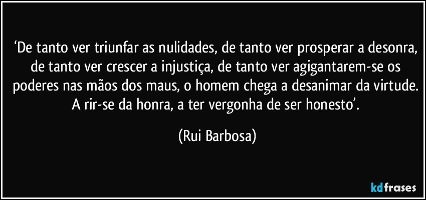 ‘De tanto ver triunfar as nulidades, de tanto ver prosperar a desonra, de tanto ver crescer a injustiça, de tanto ver agigantarem-se os poderes nas mãos dos maus, o homem chega a desanimar da virtude. A rir-se da honra, a ter vergonha de ser honesto’. (Rui Barbosa)