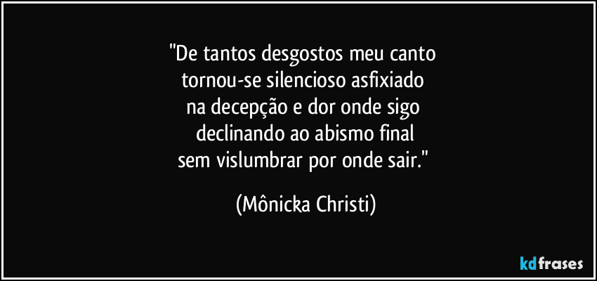 "De tantos desgostos meu canto 
tornou-se silencioso asfixiado 
na decepção e dor onde sigo 
declinando ao abismo final
sem vislumbrar por onde sair." (Mônicka Christi)