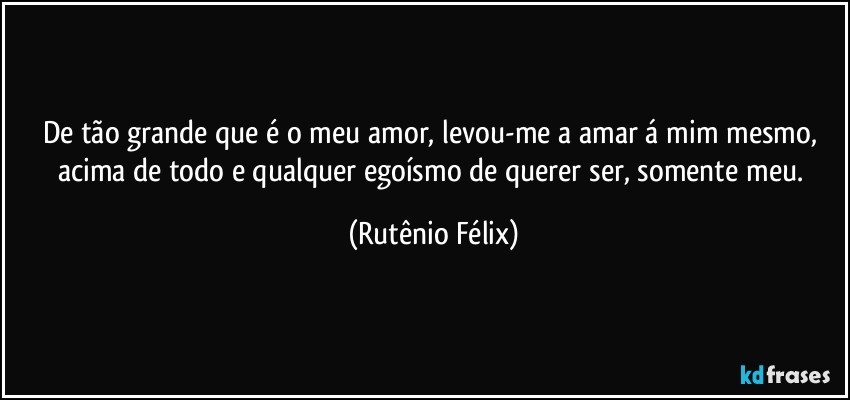 De tão grande que é o meu amor, levou-me a amar á mim mesmo, acima de todo e qualquer egoísmo de querer ser, somente meu. (Rutênio Félix)