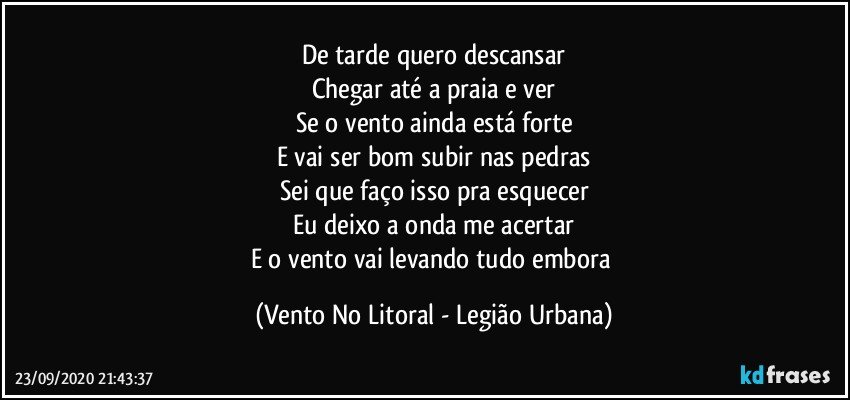 De tarde quero descansar
Chegar até a praia e ver
Se o vento ainda está forte
E vai ser bom subir nas pedras
Sei que faço isso pra esquecer
Eu deixo a onda me acertar
E o vento vai levando tudo embora (Vento No Litoral - Legião Urbana)