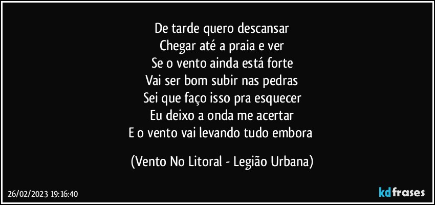 De tarde quero descansar
Chegar até a praia e ver
Se o vento ainda está forte
Vai ser bom subir nas pedras
Sei que faço isso pra esquecer
Eu deixo a onda me acertar
E o vento vai levando tudo embora (Vento No Litoral - Legião Urbana)