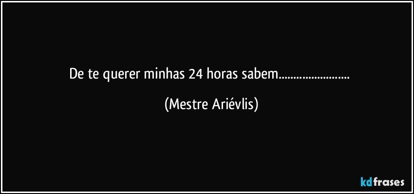 De te querer minhas 24 horas sabem... (Mestre Ariévlis)