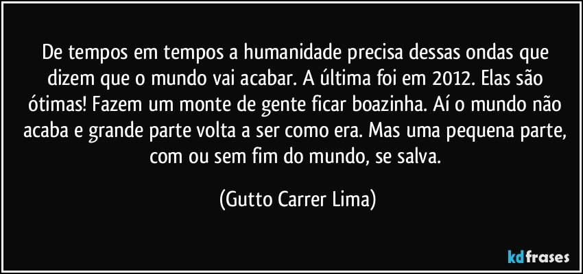 De tempos em tempos a humanidade precisa dessas ondas que dizem que o mundo vai acabar. A última foi em 2012. Elas são ótimas! Fazem um monte de gente ficar boazinha. Aí o mundo não acaba e grande parte volta a ser como era. Mas uma pequena parte, com ou sem fim do mundo, se salva. (Gutto Carrer Lima)