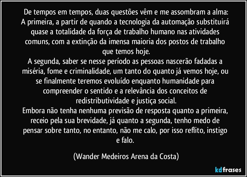 De tempos em tempos, duas questões vêm e me assombram a alma:
A primeira, a partir de quando a tecnologia da automação substituirá quase a totalidade da força de trabalho humano nas atividades comuns, com a extinção da imensa maioria dos postos de trabalho que temos hoje.
A segunda, saber se nesse período as pessoas nascerão fadadas a miséria, fome e criminalidade, um tanto do quanto já vemos hoje, ou se finalmente teremos evoluído enquanto humanidade para compreender o sentido e a relevância dos conceitos de redistributividade e justiça social.
Embora não tenha nenhuma previsão de resposta quanto a primeira, receio pela sua brevidade, já quanto a segunda, tenho medo de pensar sobre tanto, no entanto, não me calo, por isso reflito, instigo e falo. (Wander Medeiros Arena da Costa)