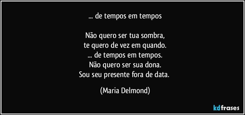 ... de tempos em tempos

Não quero ser tua sombra,
te quero de vez em quando.
... de tempos em tempos.
Não quero ser sua dona.
Sou seu presente fora de data. (Maria Delmond)