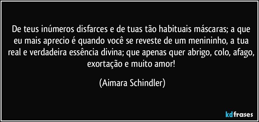 De teus inúmeros disfarces  e de tuas tão habituais máscaras;  a que eu  mais aprecio é quando você  se reveste de um menininho, a tua real e verdadeira essência divina; que apenas quer abrigo, colo, afago, exortação e muito amor! (Aimara Schindler)