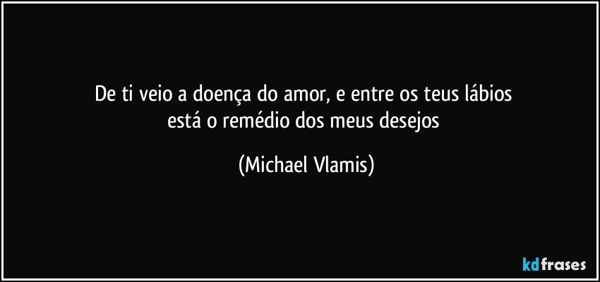 De ti veio a doença do amor, e entre os teus lábios 
está o remédio dos meus desejos (Michael Vlamis)