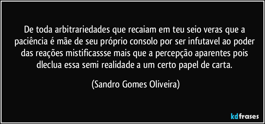 De toda arbitrariedades que recaiam em teu seio veras que a paciência é mãe de seu próprio consolo por ser infutavel ao poder das reações mistificassse mais que a percepção aparentes pois dleclua essa semi realidade a um certo papel de carta. (Sandro Gomes Oliveira)