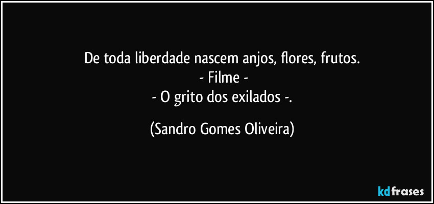 De toda liberdade nascem anjos, flores, frutos.
 - Filme -
 - O grito dos exilados -. (Sandro Gomes Oliveira)